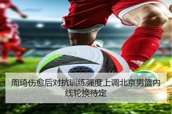 周琦伤愈后对抗训练强度上调北京男篮内线轮换待定